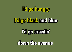 I'd go hungry

I'd go black and blue
I'd go crawlin'

down the avenue