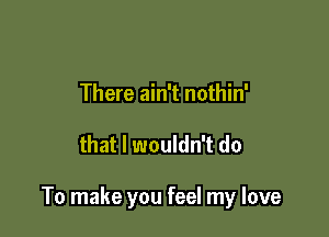 There ain't nothin'

that I wouldn't do

To make you feel my love