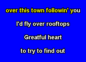over this town followin' you

I'd fly over rooftops
Greatful heart

to try to find out