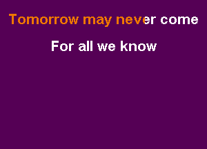 Tomorrow may never come

For all we know