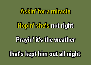 Askin' for a miracle

Hopin' she's not right

Prayin' ifs the weather

that's kept him out all night
