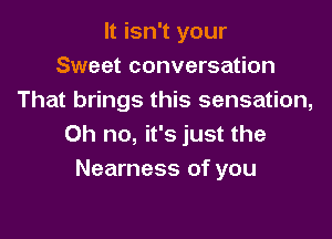 It isn't your
Sweet conversation
That brings this sensation,

Oh no, it's just the
Nearness of you