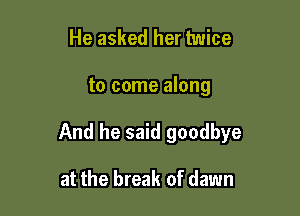 He asked her twice

to come along

And he said goodbye

at the break of dawn