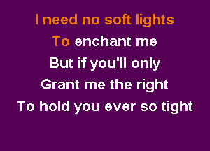 I need no soft lights
To enchant me
But if you'll only

Grant me the right
To hold you ever so tight