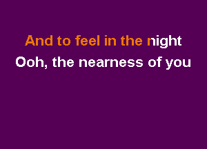 And to feel in the night
Ooh, the nearness of you