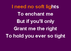 I need no soft lights
To enchant me
But if you'll only

Grant me the right
To hold you ever so tight