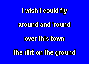 I wish I could fly
around and 'round

over this town

the dirt on the ground