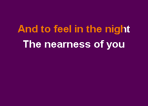 And to feel in the night
The nearness of you