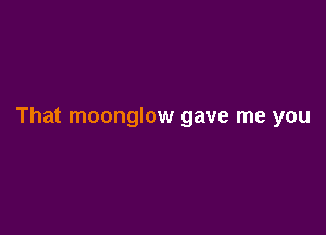 That moonglow gave me you