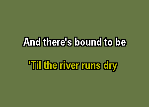 And there's bound to be

'Til the river runs dry