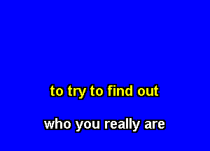 to try to find out

who you really are