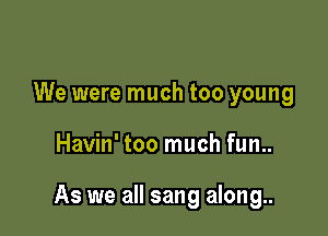 We were much too young

Havin' too much fun..

As we all sang along..