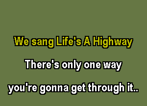 We sang Life's A Highway

There's only one way

you're gonna get through it..