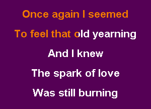 Once again I seemed
To feel that old yearning
And I knew

The spark of love

Was still burning