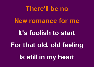 There'll be no
New romance for me

It's foolish to start

For that old, old feeling

ls still in my heart