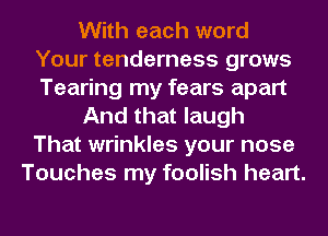 With each word
Your tenderness grows
Tearing my fears apart

And that laugh
That wrinkles your nose

Touches my foolish heart.