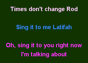 Times don't change Rod

Oh, sing it to you right now
I'm talking about