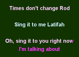 Times don't change Rod

Sing it to me Latifah

Oh, sing it to you right now
I'm talking about