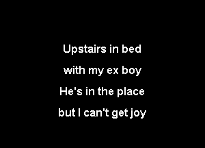 Upstairs in bed
with my ex boy

He's in the place

but I can't getjoy