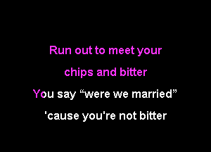 Run out to meet your

chips and bitter
You say were we marriedu

'cause you're not bitter