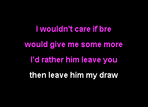 lwouldn't care if bre
would give me some more

I'd rather him leave you

then leave him my draw