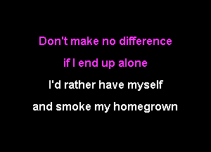 Don't make no difference
if! end up alone

I'd rather have myself

and smoke my homegrown