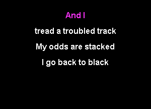 And I
tread a troubled track

My odds are stacked

I go back to black