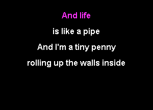 And life

is like a pipe

And I'm a tiny penny

rolling up the walls inside