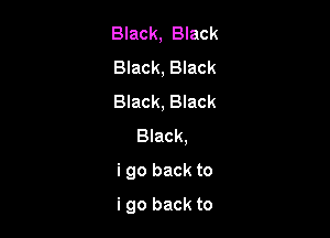 Black, Black

Black, Black

Black, Black
Black,

i go back to

i go back to