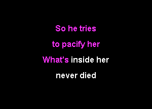 So he tries

to pacify her

What's inside her

never died