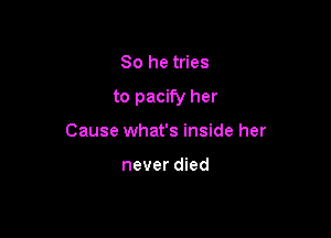 So he tries

to pacify her

Cause what's inside her

never died