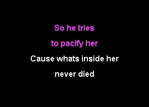 So he tries

to pacify her

Cause whats inside her

never died