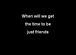 When will we get

the time to be

just friends