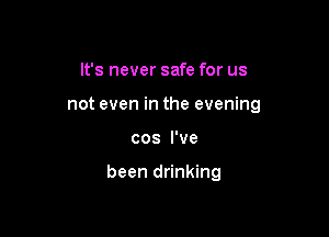 It's never safe for us
not even in the evening

cos I've

been drinking