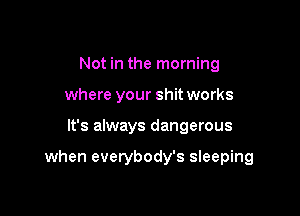 Not in the morning
where your shit works

It's always dangerous

when everybody's sleeping