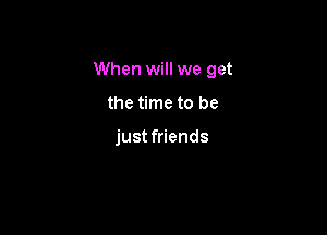 When will we get

the time to be

just friends