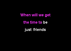 When will we get

the time to be

just friends