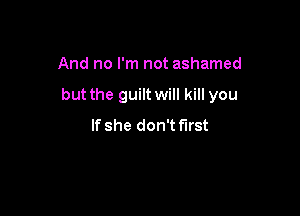 And no I'm not ashamed

but the guilt will kill you

If she don't first