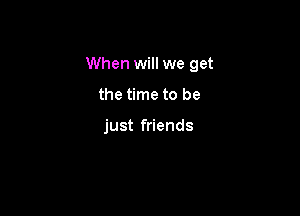 When will we get

the time to be

just friends