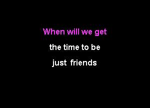 When will we get

the time to be

just friends