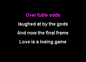 Over futile odds
laughed at by the gods

And now the final frame

Love is a losing game