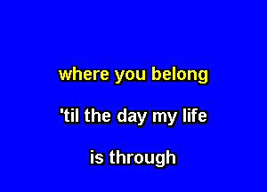 where you belong

'til the day my life

is through