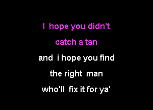 I hope you didn't
catch a tan
and i hope you find
the right man

who'll fix it for ya'