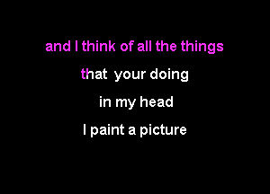 and I think of all the things

that your doing
in my head

I paint a picture