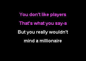You don't like players

That's what you say-a

But you really wouldn't

mind a millionaire