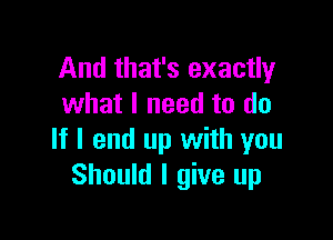 And that's exactly
what I need to do

If I end up with you
Should I give up