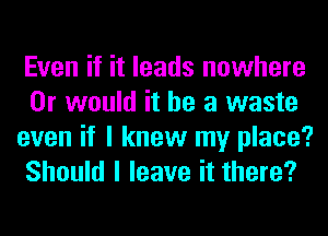 Even if it leads nowhere
Or would it he a waste
even if I knew my place?
Should I leave it there?