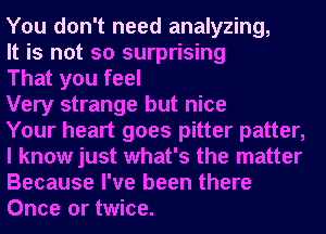 You don't need analyzing,

It is not so surprising

That you feel

Very strange but nice

Your heart goes pitter patter,
I know just what's the matter
Because I've been there
Once or twice.