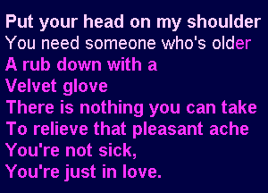 Put your head on my shoulder
You need someone who's older
A rub down with a

Velvet glove

There is nothing you can take
To relieve that pleasant ache
You're not sick,

You're just in love.