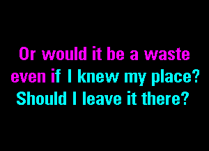 Or would it he a waste

even if I knew my place?
Should I leave it there?